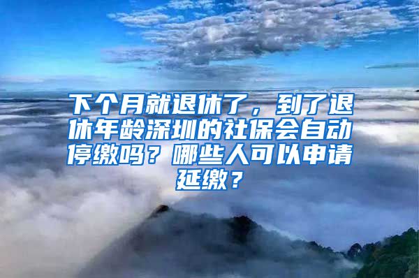 下个月就退休了，到了退休年龄深圳的社保会自动停缴吗？哪些人可以申请延缴？