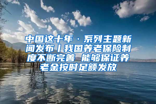 中国这十年·系列主题新闻发布丨我国养老保险制度不断完善 能够保证养老金按时足额发放