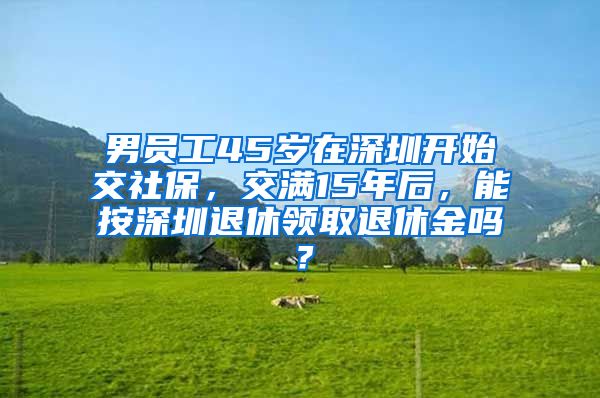 男员工45岁在深圳开始交社保，交满15年后，能按深圳退休领取退休金吗？