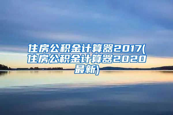 住房公积金计算器2017(住房公积金计算器2020最新)