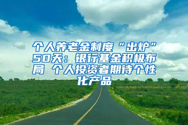 个人养老金制度“出炉”50天：银行基金积极布局 个人投资者期待个性化产品