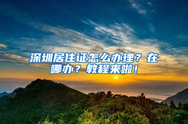 深圳居住证怎么办理？在哪办？教程来啦！