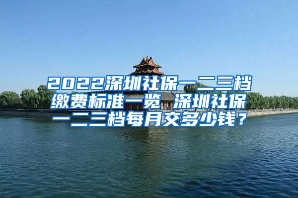 2022深圳社保一二三档缴费标准一览 深圳社保一二三档每月交多少钱？