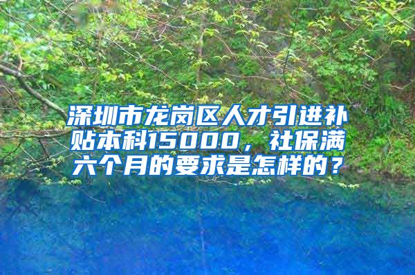 深圳市龙岗区人才引进补贴本科15000，社保满六个月的要求是怎样的？