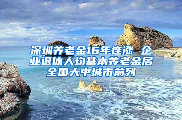 深圳养老金16年连涨 企业退休人均基本养老金居全国大中城市前列