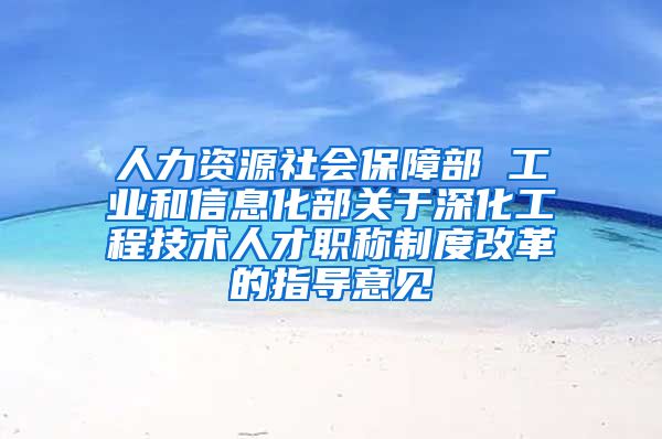 人力资源社会保障部 工业和信息化部关于深化工程技术人才职称制度改革的指导意见