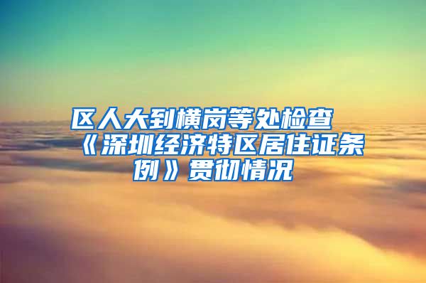 区人大到横岗等处检查《深圳经济特区居住证条例》贯彻情况