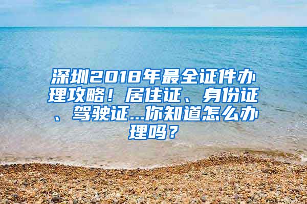 深圳2018年最全证件办理攻略！居住证、身份证、驾驶证...你知道怎么办理吗？