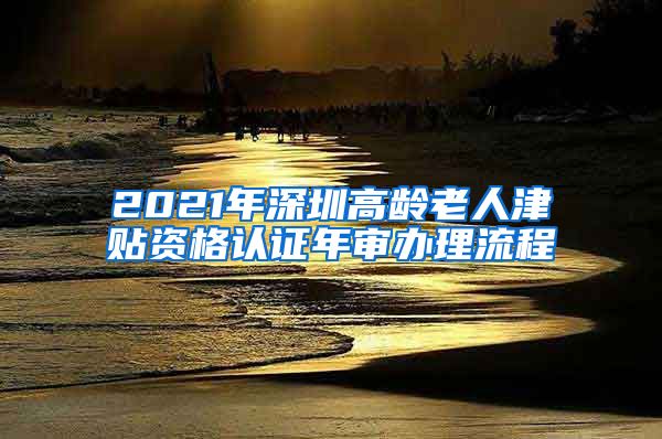 2021年深圳高龄老人津贴资格认证年审办理流程