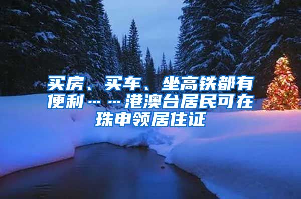 买房、买车、坐高铁都有便利……港澳台居民可在珠申领居住证