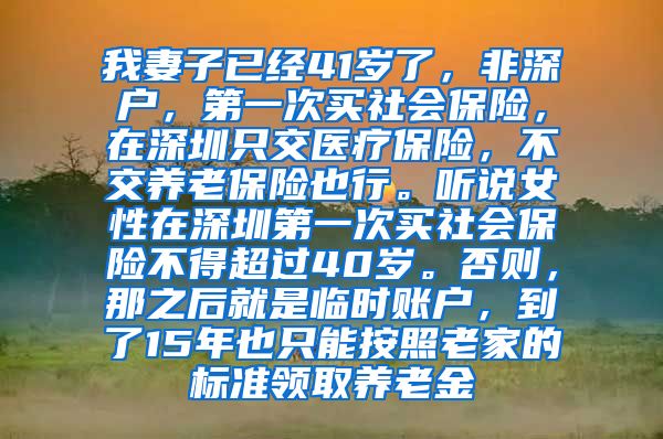 我妻子已经41岁了，非深户，第一次买社会保险，在深圳只交医疗保险，不交养老保险也行。听说女性在深圳第一次买社会保险不得超过40岁。否则，那之后就是临时账户，到了15年也只能按照老家的标准领取养老金