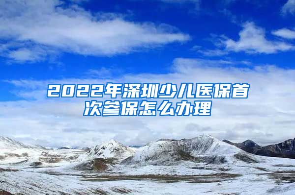 2022年深圳少儿医保首次参保怎么办理