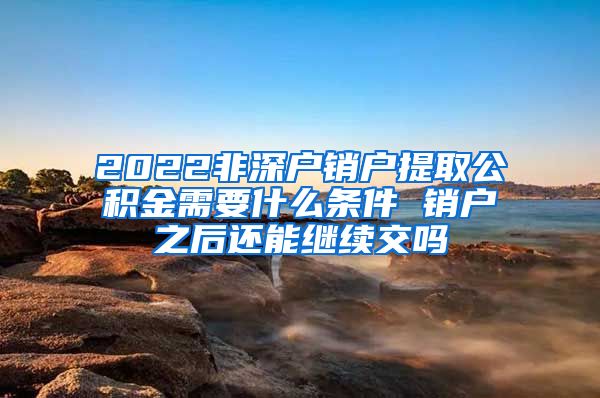 2022非深户销户提取公积金需要什么条件 销户之后还能继续交吗