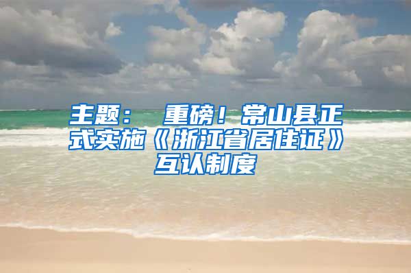 主题： 重磅！常山县正式实施《浙江省居住证》互认制度