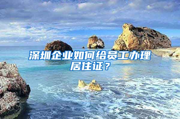 深圳企业如何给员工办理居住证？