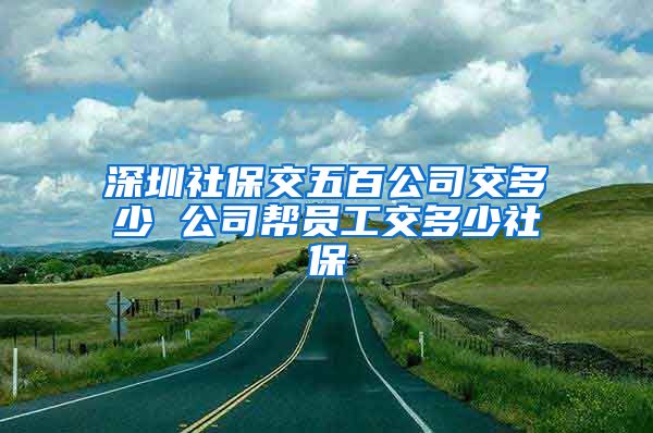 深圳社保交五百公司交多少 公司帮员工交多少社保