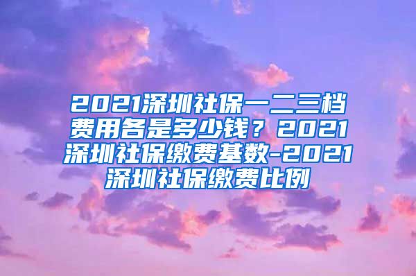 2021深圳社保一二三档费用各是多少钱？2021深圳社保缴费基数-2021深圳社保缴费比例