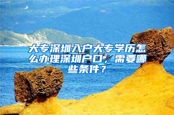 大专深圳入户大专学历怎么办理深圳户口，需要哪些条件？