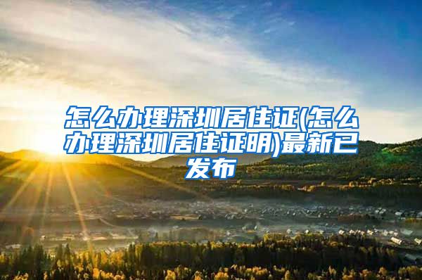 怎么办理深圳居住证(怎么办理深圳居住证明)最新已发布