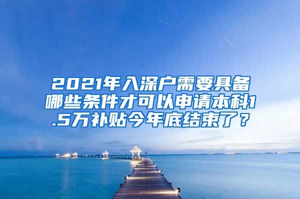 2021年入深户需要具备哪些条件才可以申请本科1.5万补贴今年底结束了？