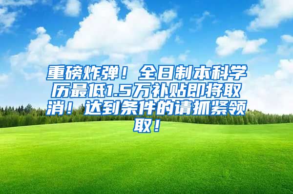 重磅炸弹！全日制本科学历最低1.5万补贴即将取消！达到条件的请抓紧领取！