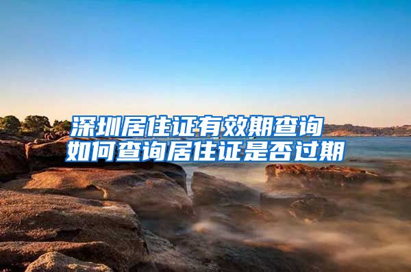 深圳居住证有效期查询 如何查询居住证是否过期