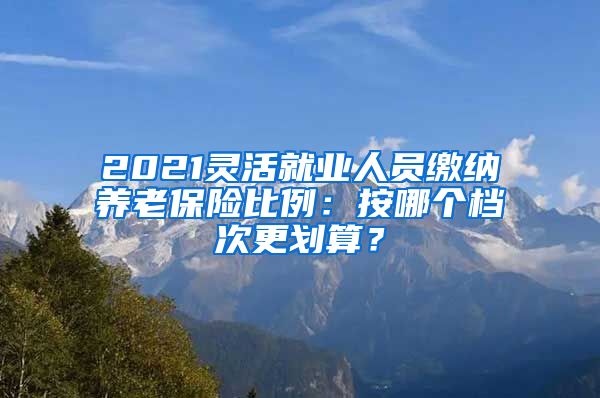 2021灵活就业人员缴纳养老保险比例：按哪个档次更划算？