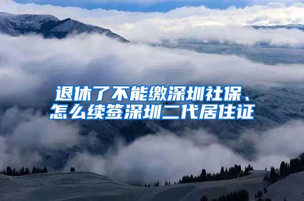 退休了不能缴深圳社保、怎么续签深圳二代居住证