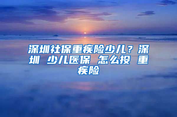 深圳社保重疾险少儿？深圳 少儿医保 怎么投 重疾险