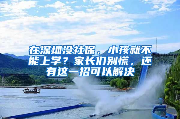 在深圳没社保，小孩就不能上学？家长们别慌，还有这一招可以解决