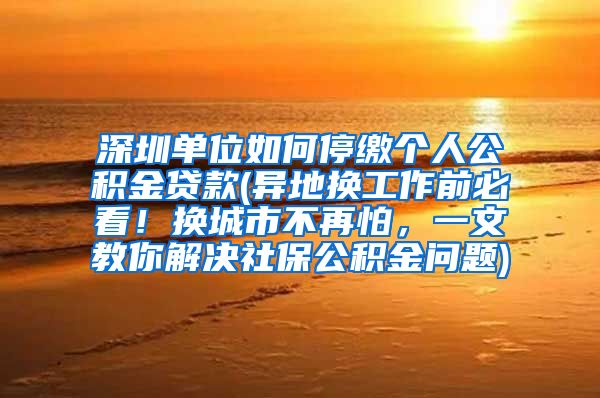 深圳单位如何停缴个人公积金贷款(异地换工作前必看！换城市不再怕，一文教你解决社保公积金问题)