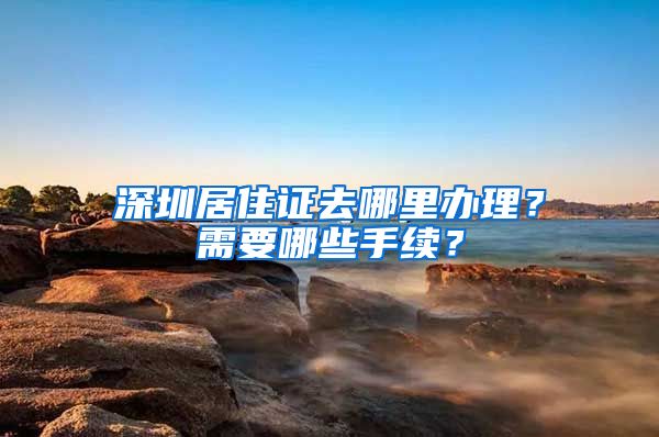 深圳居住证去哪里办理？需要哪些手续？