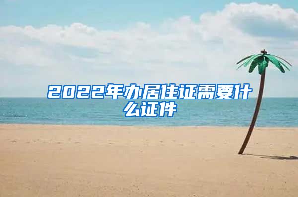 2022年办居住证需要什么证件