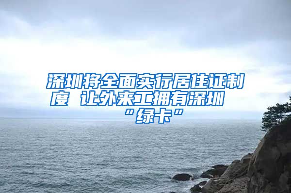 深圳将全面实行居住证制度 让外来工拥有深圳“绿卡”