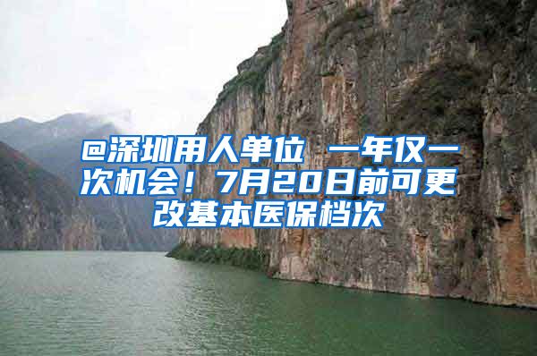 @深圳用人单位 一年仅一次机会！7月20日前可更改基本医保档次