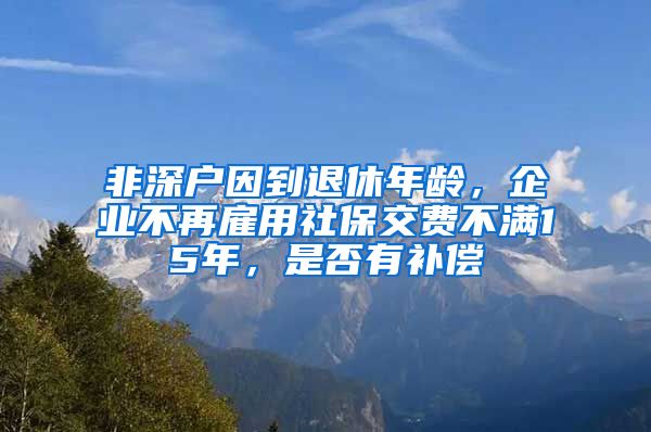 非深户因到退休年龄，企业不再雇用社保交费不满15年，是否有补偿