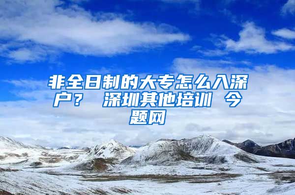 非全日制的大专怎么入深户？ 深圳其他培训 今题网