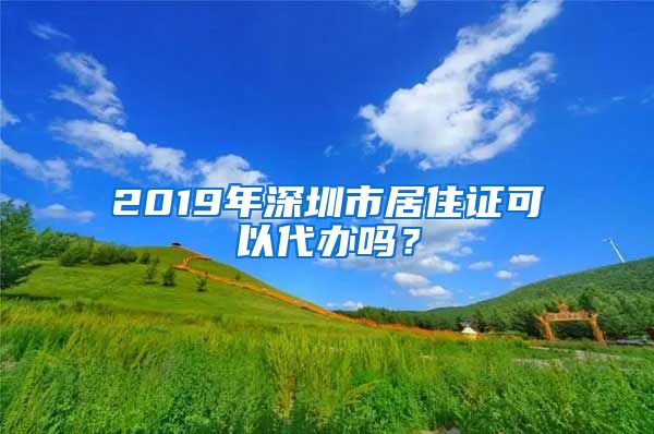 2019年深圳市居住证可以代办吗？