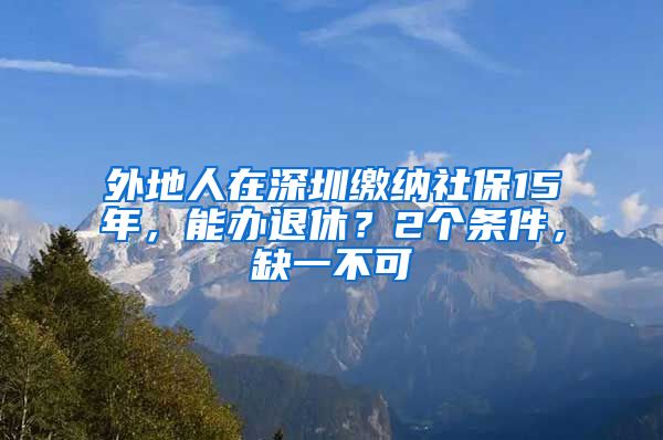 外地人在深圳缴纳社保15年，能办退休？2个条件，缺一不可