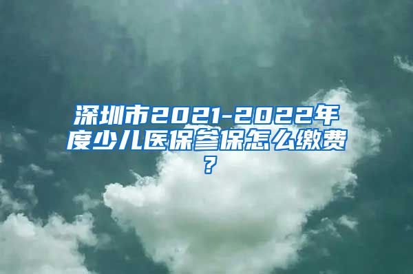 深圳市2021-2022年度少儿医保参保怎么缴费？