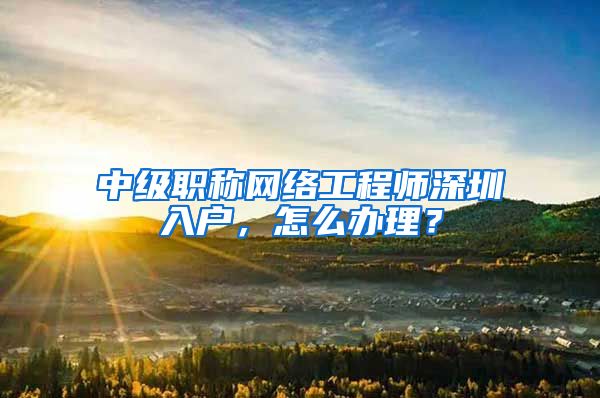 中级职称网络工程师深圳入户，怎么办理？