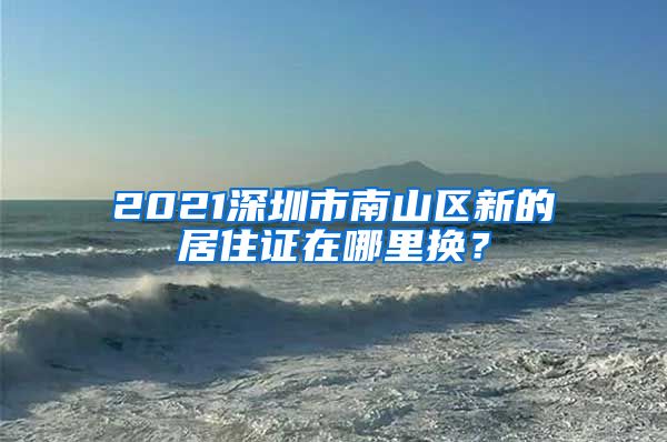 2021深圳市南山区新的居住证在哪里换？