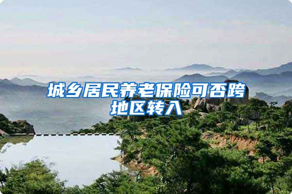 城乡居民养老保险可否跨地区转入