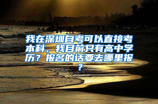 我在深圳自考可以直接考本科，我目前只有高中学历？报名的话要去哪里报？