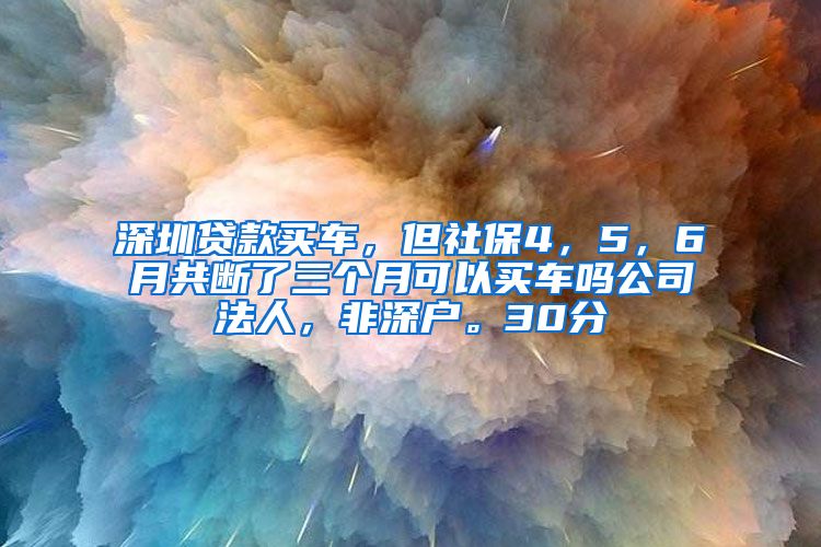 深圳贷款买车，但社保4，5，6月共断了三个月可以买车吗公司法人，非深户。30分