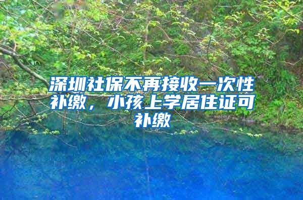 深圳社保不再接收一次性补缴，小孩上学居住证可补缴