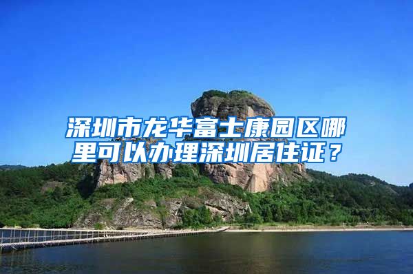 深圳市龙华富士康园区哪里可以办理深圳居住证？