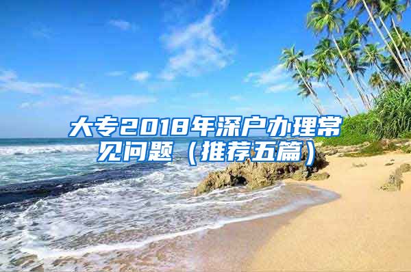 大专2018年深户办理常见问题（推荐五篇）