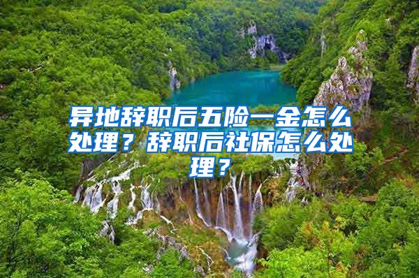 异地辞职后五险一金怎么处理？辞职后社保怎么处理？