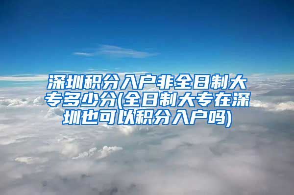 深圳积分入户非全日制大专多少分(全日制大专在深圳也可以积分入户吗)